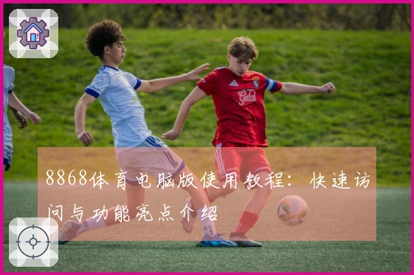 8868体育电脑版使用教程：快速访问与功能亮点介绍