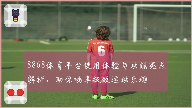 8868体育平台使用体验与功能亮点解析，助你畅享极致运动乐趣